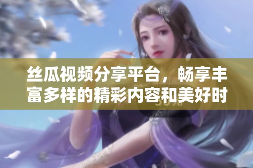 丝瓜视频分享平台，畅享丰富多样的精彩内容和美好时光