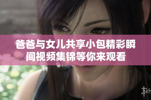 爸爸与女儿共享小包精彩瞬间视频集锦等你来观看