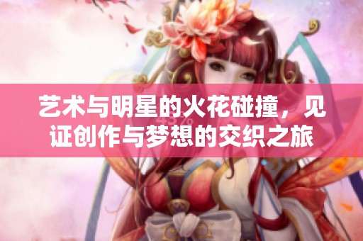 艺术与明星的火花碰撞，见证创作与梦想的交织之旅