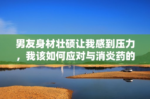 男友身材壮硕让我感到压力，我该如何应对与消炎药的关系