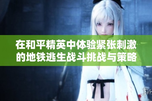 在和平精英中体验紧张刺激的地铁逃生战斗挑战与策略技巧