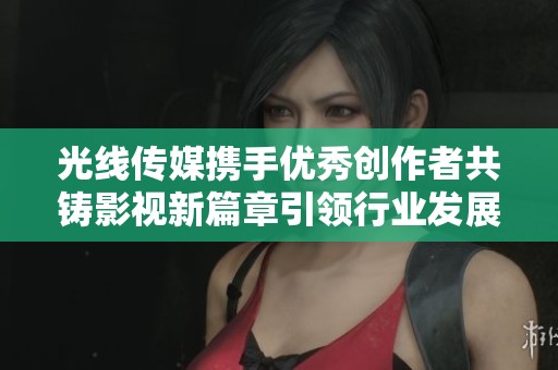 光线传媒携手优秀创作者共铸影视新篇章引领行业发展新趋势