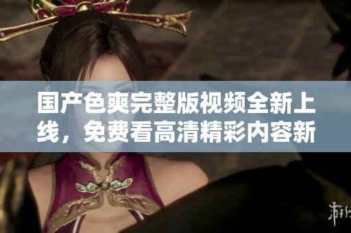 国产色爽完整版视频全新上线，免费看高清精彩内容新体验