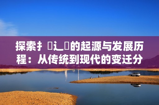 探索扌喿辶畐的起源与发展历程：从传统到现代的变迁分析