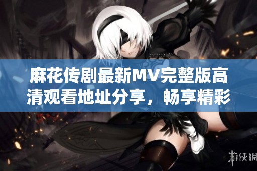 麻花传剧最新MV完整版高清观看地址分享，畅享精彩演出时刻