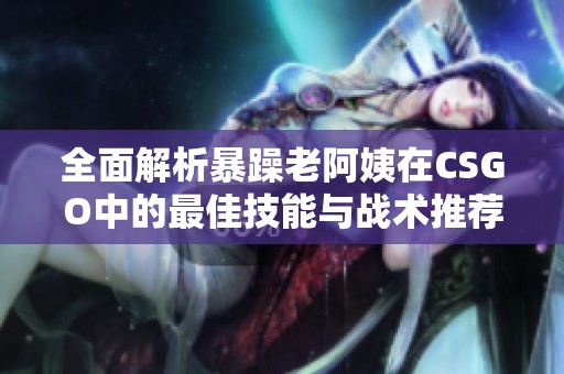 全面解析暴躁老阿姨在CSGO中的最佳技能与战术推荐