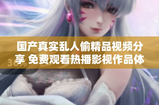 国产真实乱人偷精品视频分享 免费观看热播影视作品体验