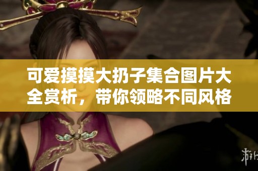 可爱摸摸大扔子集合图片大全赏析，带你领略不同风格的魅力