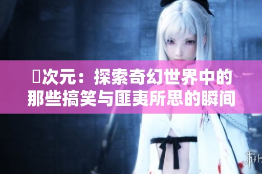 囧次元：探索奇幻世界中的那些搞笑与匪夷所思的瞬间