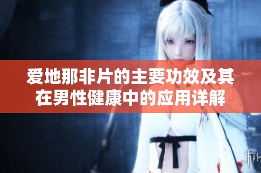 爱地那非片的主要功效及其在男性健康中的应用详解