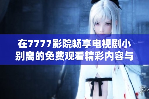 在7777影院畅享电视剧小别离的免费观看精彩内容与感人故事