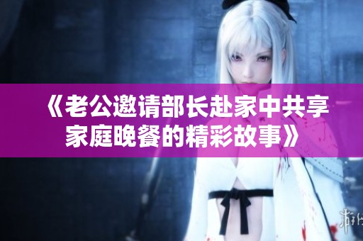 《老公邀请部长赴家中共享家庭晚餐的精彩故事》