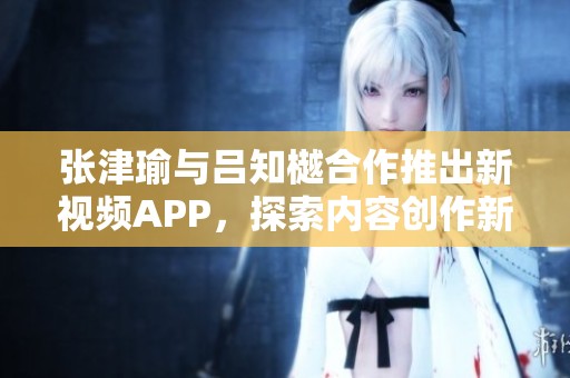 张津瑜与吕知樾合作推出新视频APP，探索内容创作新方式