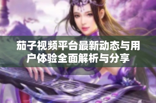 茄子视频平台最新动态与用户体验全面解析与分享