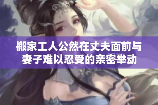 搬家工人公然在丈夫面前与妻子难以忍受的亲密举动