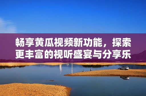 畅享黄瓜视频新功能，探索更丰富的视听盛宴与分享乐趣