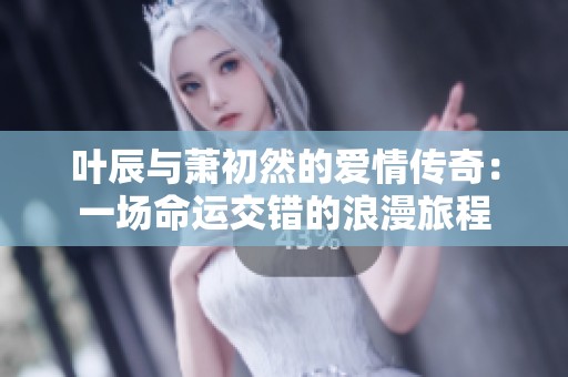 叶辰与萧初然的爱情传奇：一场命运交错的浪漫旅程
