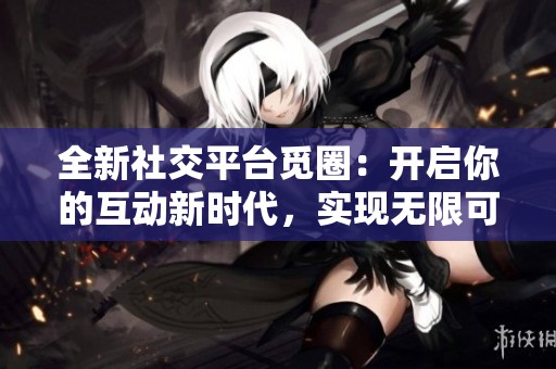 全新社交平台觅圈：开启你的互动新时代，实现无限可能