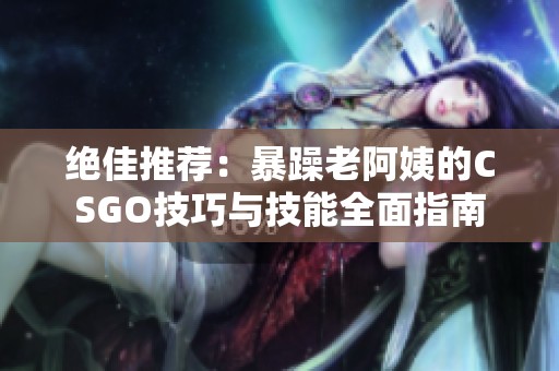 绝佳推荐：暴躁老阿姨的CSGO技巧与技能全面指南