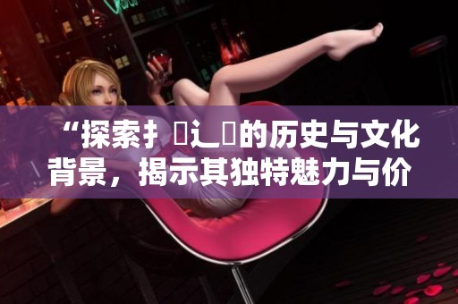 “探索扌喿辶畐的历史与文化背景，揭示其独特魅力与价值”