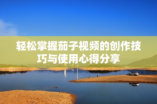 轻松掌握茄子视频的创作技巧与使用心得分享