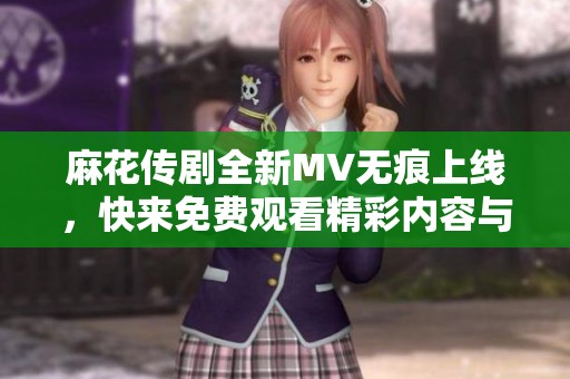 麻花传剧全新MV无痕上线，快来免费观看精彩内容与故事吧