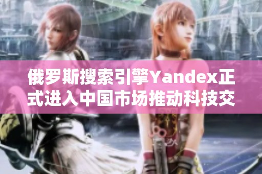 俄罗斯搜索引擎Yandex正式进入中国市场推动科技交流发展