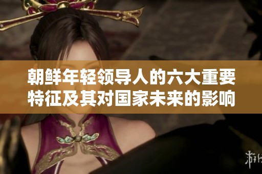 朝鲜年轻领导人的六大重要特征及其对国家未来的影响解析