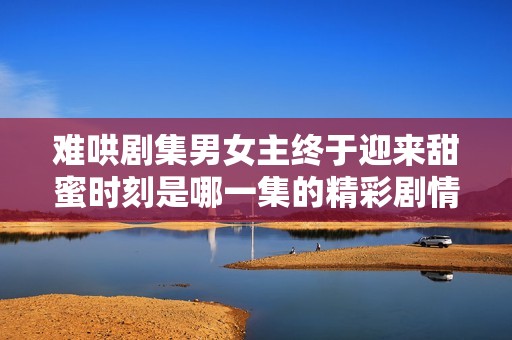 难哄剧集男女主终于迎来甜蜜时刻是哪一集的精彩剧情揭秘