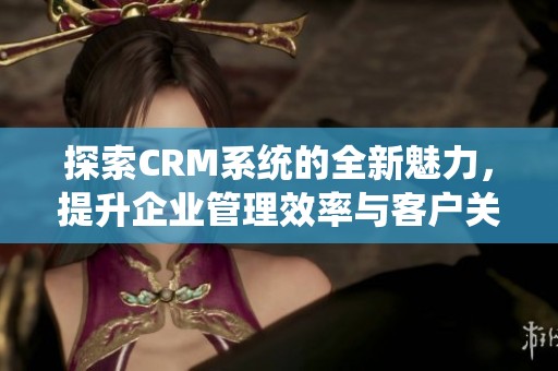 探索CRM系统的全新魅力，提升企业管理效率与客户关系