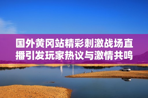 国外黄冈站精彩刺激战场直播引发玩家热议与激情共鸣