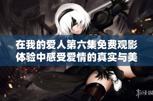 在我的爱人第六集免费观影体验中感受爱情的真实与美好
