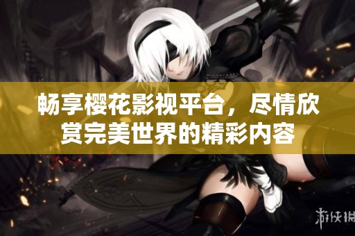 畅享樱花影视平台，尽情欣赏完美世界的精彩内容