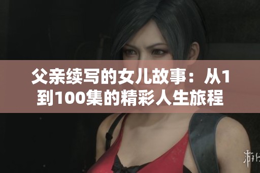 父亲续写的女儿故事：从1到100集的精彩人生旅程