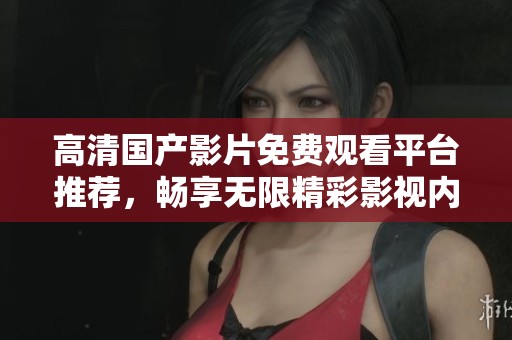 高清国产影片免费观看平台推荐，畅享无限精彩影视内容