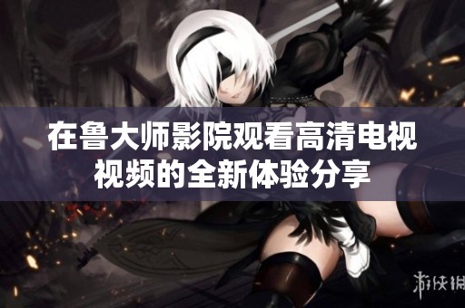 在鲁大师影院观看高清电视视频的全新体验分享