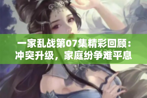 一家乱战第07集精彩回顾：冲突升级，家庭纷争难平息