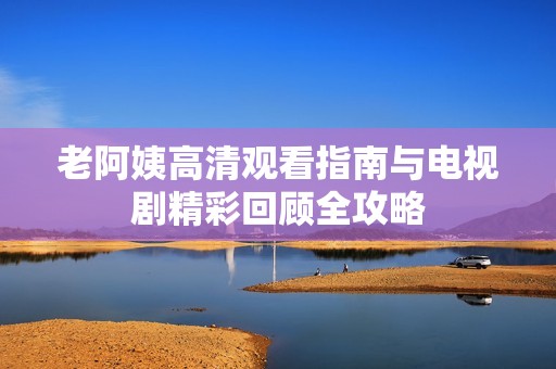 老阿姨高清观看指南与电视剧精彩回顾全攻略