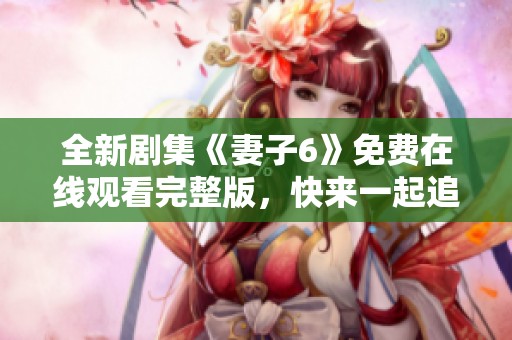 全新剧集《妻子6》免费在线观看完整版，快来一起追剧吧