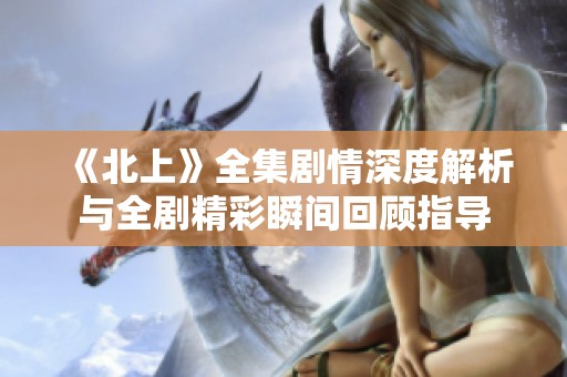 《北上》全集剧情深度解析与全剧精彩瞬间回顾指导