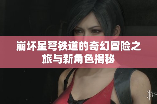 崩坏星穹铁道的奇幻冒险之旅与新角色揭秘