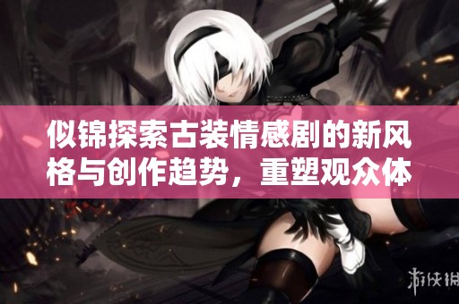 似锦探索古装情感剧的新风格与创作趋势，重塑观众体验