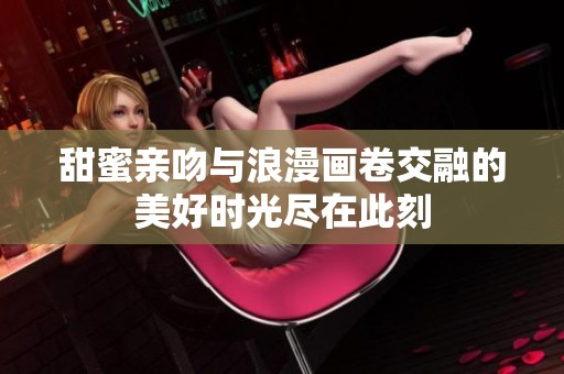 甜蜜亲吻与浪漫画卷交融的美好时光尽在此刻