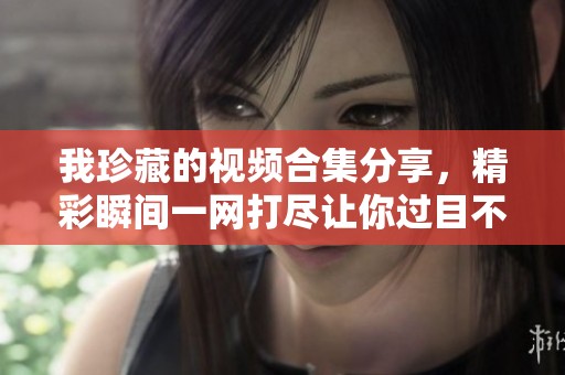我珍藏的视频合集分享，精彩瞬间一网打尽让你过目不忘