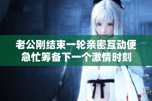 老公刚结束一轮亲密互动便急忙筹备下一个激情时刻