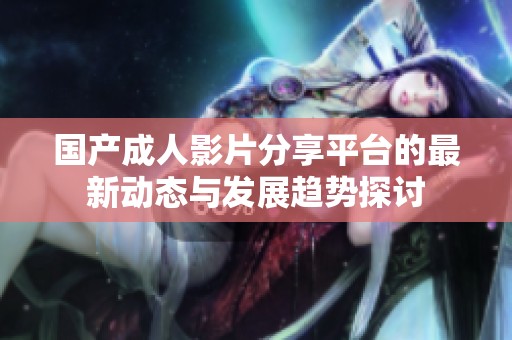 国产成人影片分享平台的最新动态与发展趋势探讨