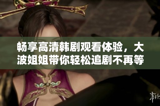 畅享高清韩剧观看体验，大波姐姐带你轻松追剧不再等待