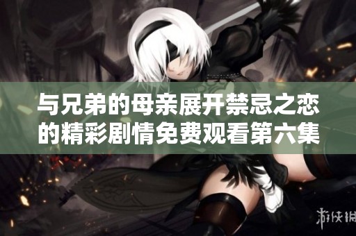 与兄弟的母亲展开禁忌之恋的精彩剧情免费观看第六集