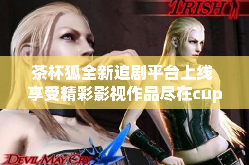 茶杯狐全新追剧平台上线 享受精彩影视作品尽在cupfox