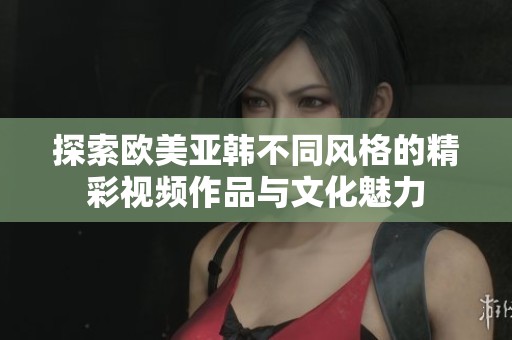 探索欧美亚韩不同风格的精彩视频作品与文化魅力